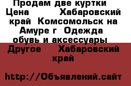  Продам две куртки › Цена ­ 700 - Хабаровский край, Комсомольск-на-Амуре г. Одежда, обувь и аксессуары » Другое   . Хабаровский край